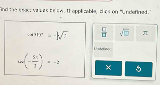 Find the exact values below. If applicable, click on "Undefined."
cot 510°=-[sqrt(3)
 □ /□   sqrt(□ ) π
Undefined
sec (- 5π /3 )=-2
×