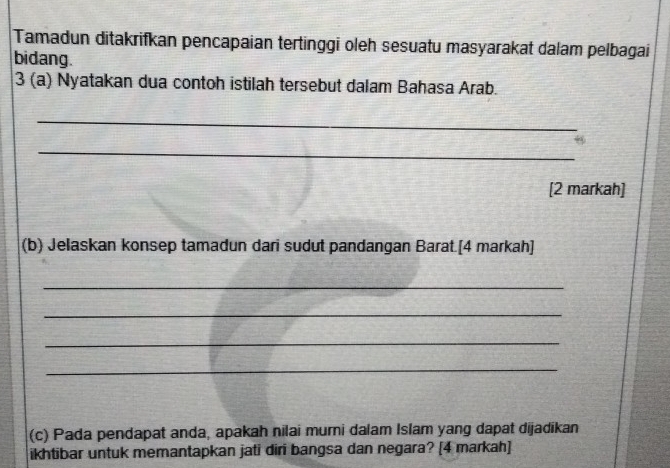 Tamadun ditakrifkan pencapaian tertinggi oleh sesuatu masyarakat dalam pelbagai 
bidang. 
3 (a) Nyatakan dua contoh istilah tersebut dalam Bahasa Arab. 
_ 
_ 
[2 markah] 
(b) Jelaskan konsep tamadun dari sudut pandangan Barat.[4 markah] 
_ 
_ 
_ 
_ 
(c) Pada pendapat anda, apakah nilai murni dalam Islam yang dapat dijadikan 
ikhtibar untuk memantapkan jati diri bangsa dan negara? [4 markah]