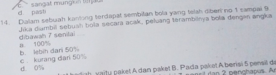 c. sangat mungkin te jau l
dà pasti
14. Dalam sebuah kantong terdapat sembilan bola yang telah diberi no 1 sampai 9.
Jika diambil sebuah bola secara acak, peluang terambilnya bola dengan angka
dibawah 7 senilai ....
a. 100%
b. lebih dari 50%
c . kurang dari 50%
d. 0%
ndiah vaity paket A dan paket B. Pada paket A berisi 5 pensil da
n 2 penghapus. Ar