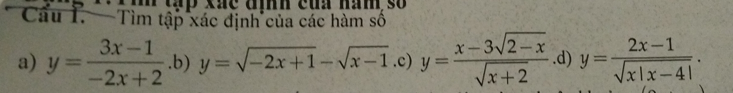 Tih tập xãc đình của hàm số
Câu I. — Tìm tập xác định của các hàm số
a) y= (3x-1)/-2x+2  .b) y=sqrt(-2x+1)-sqrt(x-1).c)y= (x-3sqrt(2-x))/sqrt(x+2)  .d) y= (2x-1)/sqrt(x|x-4|) .