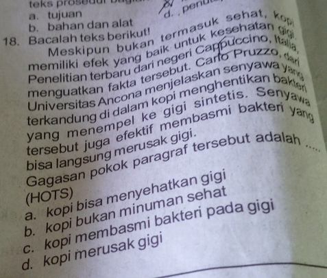 a. tujuan
d. penü
b. bahan dan alat
Meskipun bukan termasuk sehat, kop
18. Bacalah teks berikut!
memiliki efek yang baik untuk kesehatan g 
Penelitian terbaru đari negeri Cappuccino, Italia
menguatkan fakta tersebut. Carlo Pruz o 
Universitas Ancona menjelaskan senyawa y
terkandung di dalam kopi menghentikan bakte 
yang menempel ke gigi sintetis. Senyaw
tersebut juga efektif membasmi bakteri yang
bisa langsung merusak gigi .
Gagasan pokok paragraf tersebut adalah_
(HOTS)
a. kopi bisa menyehatkan gigi
b. kopi bukan minuman sehat
c. kopi membasmi bakteri pada gigi
d. kopi merusak gigi