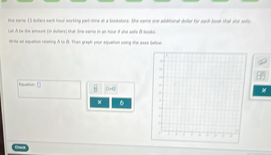 Jina earns 13 dollars each hour working part-time at a bookstore. She earns one additional doller for each book that she sells 
Let A be the amount (in dollars) that Jina earns in an hour if she sells B books. 
Write an equation relating A to B. Then graph your equation using the axes below, 
Equation
 □ /□   □ =□
6 
Check
