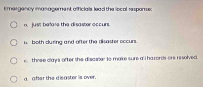 Emergency management officials lead the local response:
a. just before the disaster occurs.
b. both during and after the disaster occurs.
c. three days after the disaster to make sure all hazards are resolved.
d. after the disaster is over.