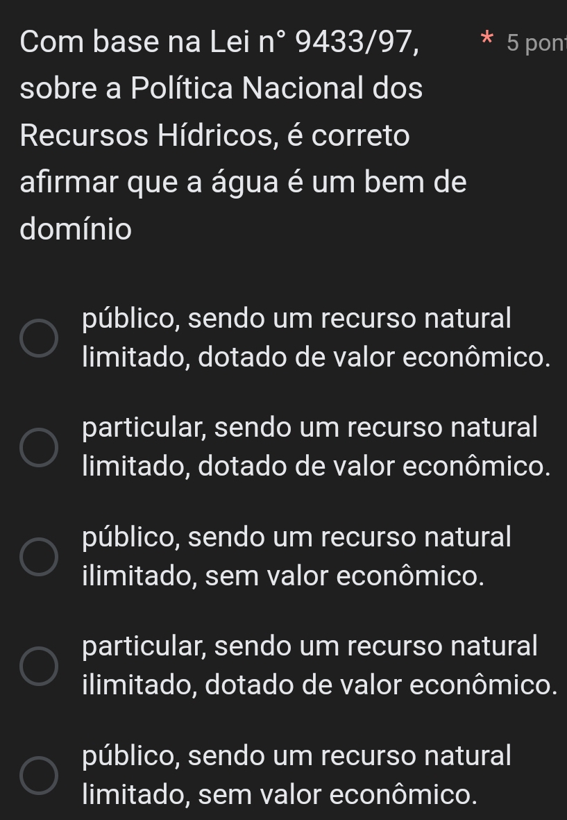 Com base na Lei n° 9433/97, 5 pon
sobre a Política Nacional dos
Recursos Hídricos, é correto
afirmar que a água é um bem de
domínio
público, sendo um recurso natural
limitado, dotado de valor econômico.
particular, sendo um recurso natural
limitado, dotado de valor econômico.
público, sendo um recurso natural
ilimitado, sem valor econômico.
particular, sendo um recurso natural
ilimitado, dotado de valor econômico.
público, sendo um recurso natural
limitado, sem valor econômico.