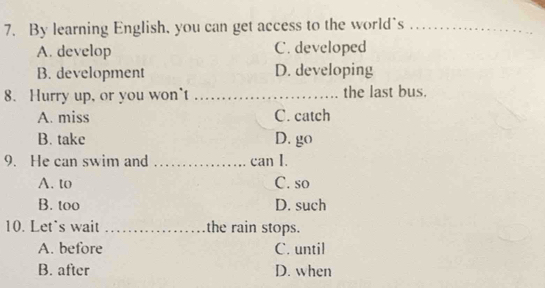 By learning English, you can get access to the world`s_
A. develop C. developed
B. development D. developing
8. Hurry up, or you won't _the last bus.
A. miss C. catch
B. take D. go
9. He can swim and _can I.
A. to C. so
B. too D. such
10. Let's wait _the rain stops.
A. before C. until
B. after D. when