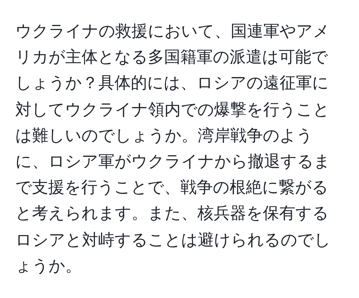 ウクライナの救援において、国連軍やアメリカが主体となる多国籍軍の派遣は可能でしょうか？具体的には、ロシアの遠征軍に対してウクライナ領内での爆撃を行うことは難しいのでしょうか。湾岸戦争のように、ロシア軍がウクライナから撤退するまで支援を行うことで、戦争の根絶に繋がると考えられます。また、核兵器を保有するロシアと対峙することは避けられるのでしょうか。