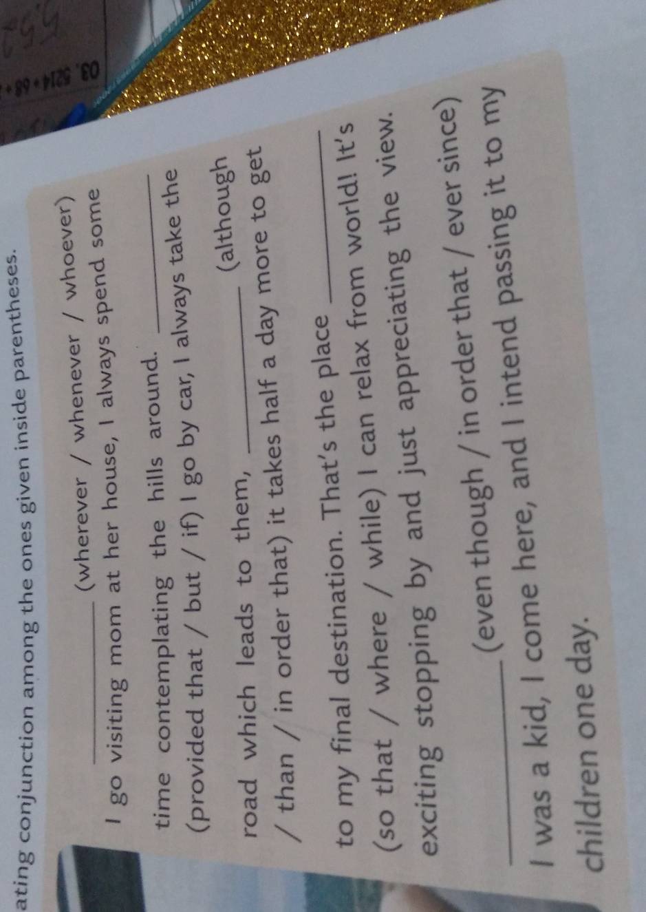 ating conjunction among the ones given inside parentheses. 
_(wherever / whenever / whoever) 
ǎ 
I go visiting mom at her house, I always spend some 
time contemplating the hills around. 
_ 
(provided that / but / if) I go by car, I always take the 
road which leads to them, _(although 
/ than / in order that) it takes half a day more to get 
to my final destination. That's the place_ 
(so that / where / while) I can relax from world! It's 
exciting stopping by and just appreciating the view. 
(even though / in order that / ever since) 
I was a kid, I come here, and I intend passing it to my 
children one day.