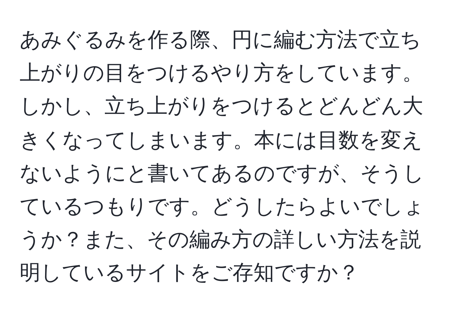 あみぐるみを作る際、円に編む方法で立ち上がりの目をつけるやり方をしています。しかし、立ち上がりをつけるとどんどん大きくなってしまいます。本には目数を変えないようにと書いてあるのですが、そうしているつもりです。どうしたらよいでしょうか？また、その編み方の詳しい方法を説明しているサイトをご存知ですか？