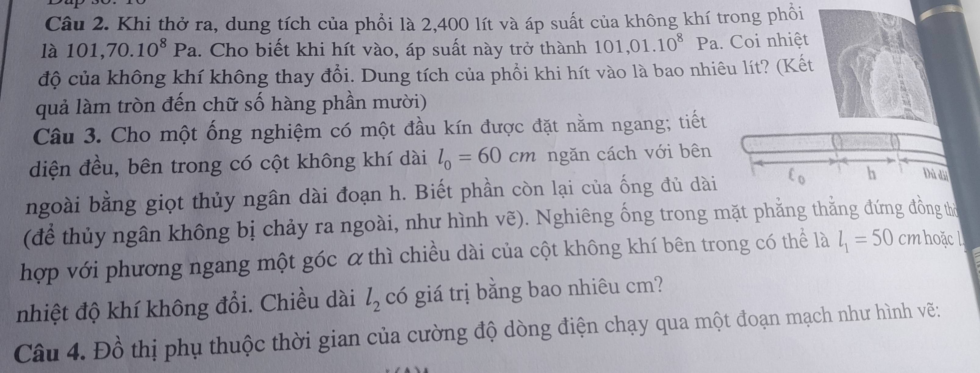 Khi thở ra, dung tích của phổi là 2,400 lít và áp suất của không khí trong phổi 
làl 101, 70.10^8Pa.. Cho biết khi hít vào, áp suất này trở thành 101,01.10^8Pa. Coi nhiệt 
độ của không khí không thay đổi. Dung tích của phổi khi hít vào là bao nhiêu lít? (Kết 
quả làm tròn đến chữ số hàng phần mười) 
Câu 3. Cho một ống nghiệm có một đầu kín được đặt nằm ngang; tiết 
diện đều, bên trong có cột không khí dài l_0=60cm ngăn cách với bên 
ngoài bằng giọt thủy ngân dài đoạn h. Biết phần còn lại của ống đủ dài 
h Đủ dài 
(để thủy ngân không bị chảy ra ngoài, như hình vẽ). Nghiêng ống trong mặt phẳng thẳng đứng đồng thờ 
hợp với phương ngang một góc α thì chiều dài của cột không khí bên trong có thể là l_1=50 cm hoặc l 
nhiệt độ khí không đổi. Chiều dài l_2 có giá trị bằng bao nhiêu cm? 
Câu 4. Đồ thị phụ thuộc thời gian của cường độ dòng điện chạy qua một đoạn mạch như hình vẽ: