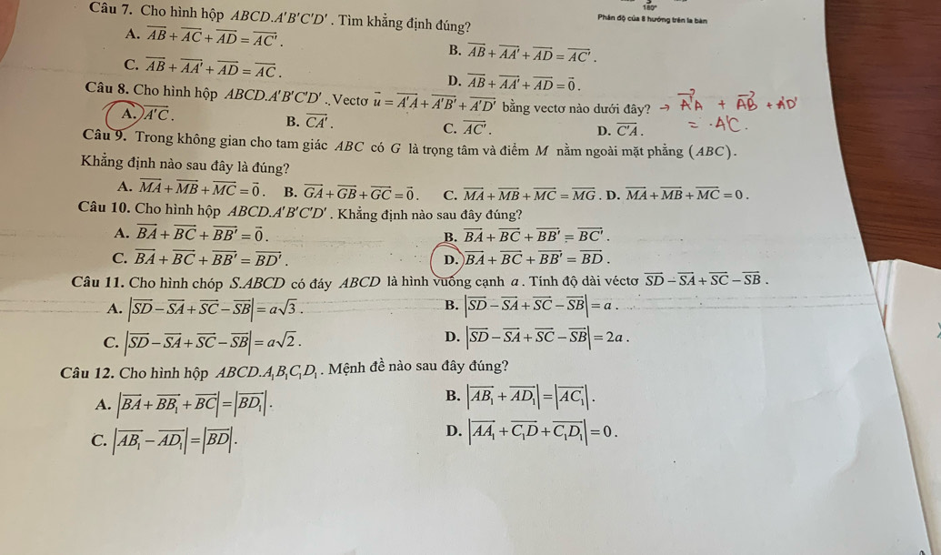 Cho hình hộp ABCD. A'B'C'D'. Tìm khẳng định đúng?
Phân độ của 8 hướng trên la bàn
A. overline AB+overline AC+overline AD=overline AC.
B. overline AB+overline AA'+overline AD=overline AC'.
C. overline AB+overline AA'+overline AD=overline AC.
D. overline AB+overline AA'+overline AD=vector 0.
Câu 8. Cho hình hộp ABCD.. A'B'C'D'. Vecto overline u=overline A'A+overline A'B'+overline A'D' bằng vectơ nào dưới đây?
A. vector A'C.
B. overline CA'.
C. vector AC'. overline C'A.
D.
Câu 9. Trong không gian cho tam giác ABC có G là trọng tâm và điểm M nằm ngoài mặt phẳng (ABC).
Khẳng định nào sau đây là đúng?
A. vector MA+vector MB+vector MC=vector 0 B. vector GA+vector GB+vector GC=vector 0. C. vector MA+vector MB+vector MC=vector MG. D. vector MA+vector MB+vector MC=0.
Câu 10. Cho hình hộp ABCD.A'B'C'D' . Khẳng định nào sau đây đúng?
A. vector BA+vector BC+vector BB'=vector 0. vector BA+vector BC+vector BB'=vector BC'.
B.
C. vector BA+vector BC+vector BB'=vector BD'. D. vector BA+vector BC+vector BB'=vector BD.
Câu 11. Cho hình chóp S.ABCD có đáy ABCD là hình vuống cạnh a . Tính độ dài véctơ vector SD-vector SA+vector SC-vector SB.
B.
A. |vector SD-vector SA+vector SC-vector SB|=asqrt(3). |vector SD-vector SA+vector SC-vector SB|=a.
D.
C. |vector SD-vector SA+vector SC-vector SB|=asqrt(2). |vector SD-vector SA+vector SC-vector SB|=2a.
Câu 12. Cho hình hộp ABCD.A_1B_1C_1D_1. Mệnh đề nào sau đây đúng?
B.
A. |vector BA+vector BB_1+vector BC|=|vector BD_1|. |vector AB_1+vector AD_1|=|vector AC_1|.
C. |overline AB_1-overline AD_1|=|overline BD|.
D. |vector AA_1+vector C_1D+vector C_1D_1|=0.