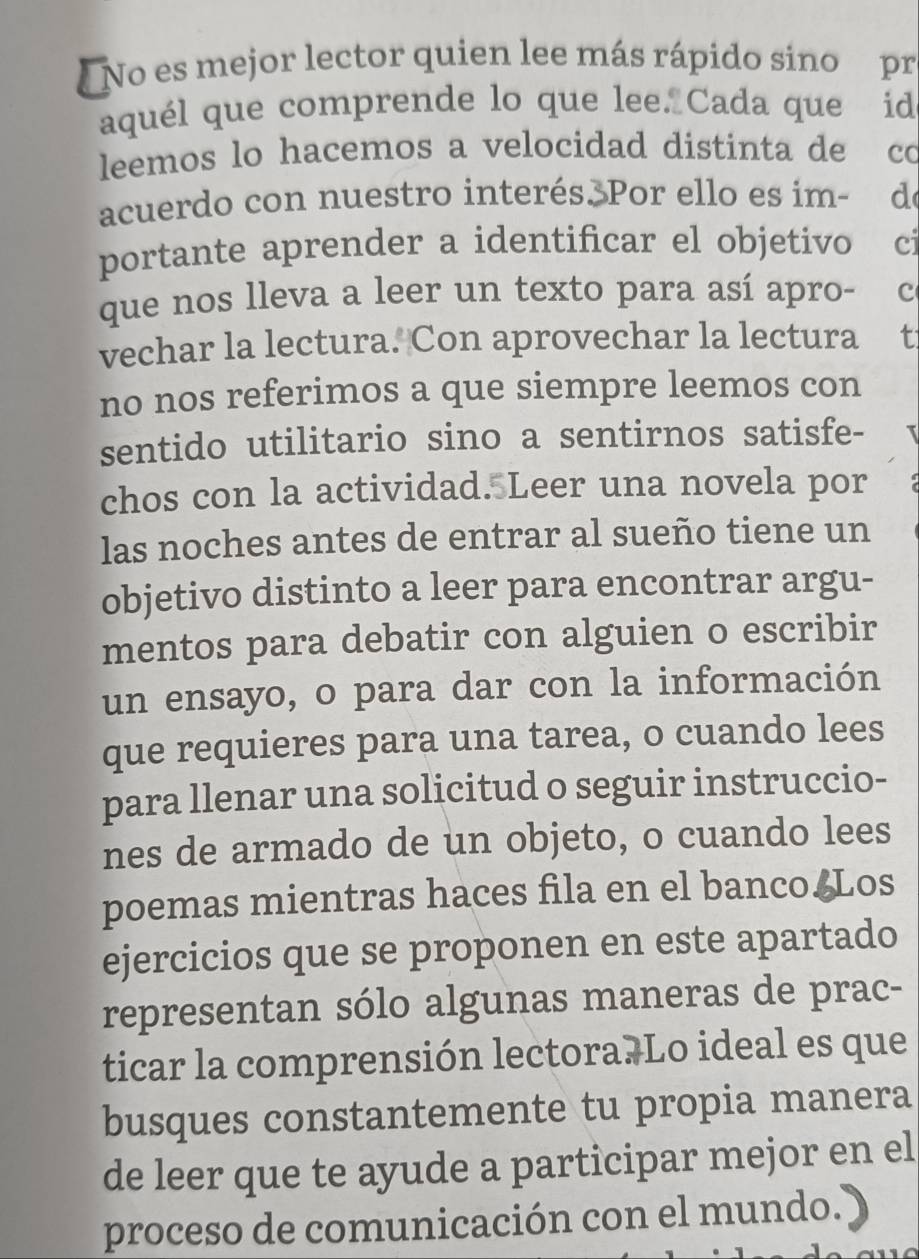 No es mejor lector quien lee más rápido sino pr 
aquél que comprende lo que lee Cada que id 
leemos lo hacemos a velocidad distinta de co 
acuerdo con nuestro interés. Por ello es im- de 
portante aprender a identificar el objetivo ci 
que nos lleva a leer un texto para así apro- c 
vechar la lectura. Con aprovechar la lectura t 
no nos referimos a que siempre leemos con 
sentido utilitario sino a sentirnos satisfe- 
chos con la actividad. Leer una novela por 
las noches antes de entrar al sueño tiene un 
objetivo distinto a leer para encontrar argu- 
mentos para debatir con alguien o escribir 
un ensayo, o para dar con la información 
que requieres para una tarea, o cuando lees 
para llenar una solicitud o seguir instruccio- 
nes de armado de un objeto, o cuando lees 
poemas mientras haces fila en el banco Los 
ejercicios que se proponen en este apartado 
representan sólo algunas maneras de prac- 
ticar la comprensión lectora. Lo ideal es que 
busques constantemente tu propia manera 
de leer que te ayude a participar mejor en el 
proceso de comunicación con el mundo.)