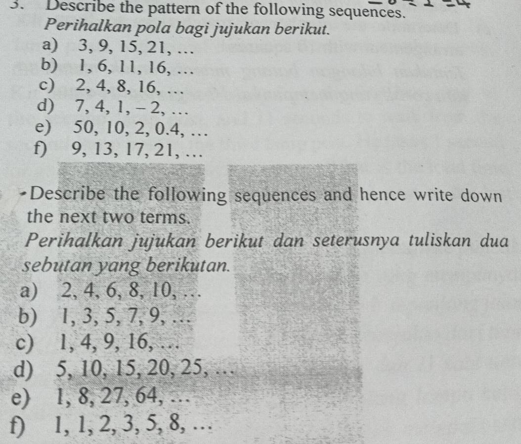 Describe the pattern of the following sequences. 
Perihalkan pola bagi jujukan berikut. 
a) 3, 9, 15, 21, … 
b) 1, 6, 11, 16, … 
c) 2, 4, 8, 16, … 
d) 7, 4, 1, - 2, … 
e) 50, 10, 2, 0.4, … 
f) 9, 13, 17, 21, … 
•Describe the following sequences and hence write down 
the next two terms. 
Perihalkan jujukan berikut dan seterusnya tuliskan dua 
sebutan yang berikutan. 
a) 2, 4, 6, 8, 10, … 
b) 1, 3, 5, 7, 9, … 
c) 1, 4, 9, 16, … 
d) 5, 10, 15, 20, 25, … 
e) 1, 8, 27, 64, … 
f) 1, 1, 2, 3, 5, 8, …