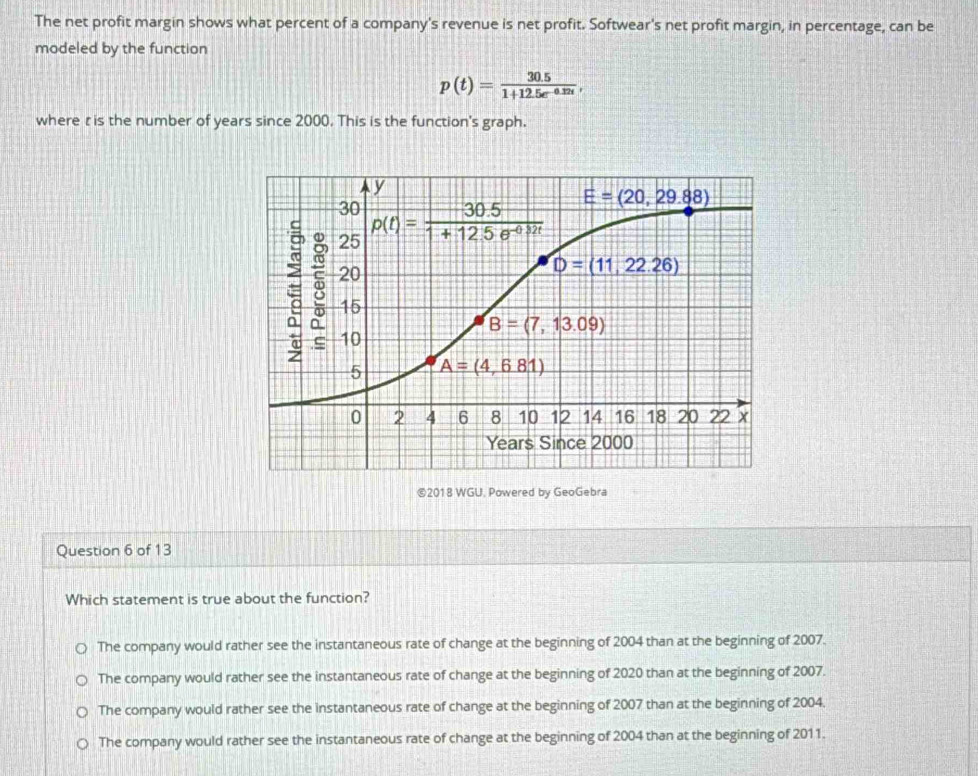 The net profit margin shows what percent of a company's revenue is net profit. Softwear's net profit margin, in percentage, can be
modeled by the function
p(t)= (30.5)/1+12.5e^(-0.32t) ,
where ris the number of years since 2000. This is the function's graph.
©2018 WGU. Powered by GeoGebra
Question 6 of 13
Which statement is true about the function?
The company would rather see the instantaneous rate of change at the beginning of 2004 than at the beginning of 2007.
The company would rather see the instantaneous rate of change at the beginning of 2020 than at the beginning of 2007.
The company would rather see the instantaneous rate of change at the beginning of 2007 than at the beginning of 2004.
The company would rather see the instantaneous rate of change at the beginning of 2004 than at the beginning of 2011.