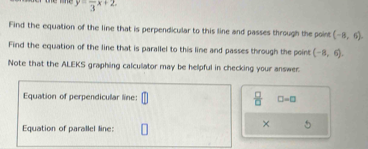 y=frac 3x+2. 
Find the equation of the line that is perpendicular to this line and passes through the point (-8,6). 
Find the equation of the line that is parallel to this line and passes through the point (-8,6). 
Note that the ALEKS graphing calculator may be helpful in checking your answer.
 □ /□  
Equation of perpendicular line: □ =□
Equation of parallel line: 
×