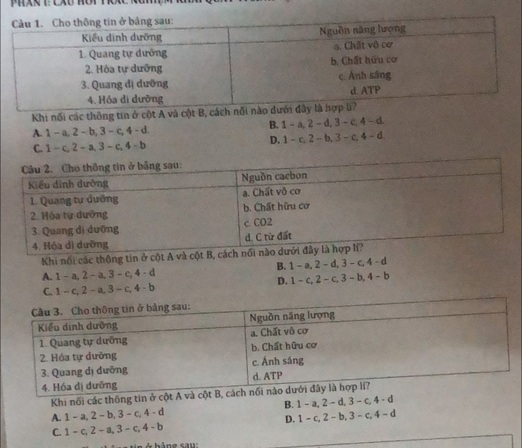 Phán 1: cáu hôy tc 1
Khi nối các thông tin ở cột A và cột B, cách nối
A. 1 - a, 2 - b, 3 - c, 4 - d B. 1 - a, 2 - d, 3 - c, 4 - d.
C. 1 - c, 2 - a, 3 - c, 4 - b D. 1 - c, 2 - b, 3- c, 4 - d.
Khi nổi các thông tin ở cột A và c
A. 1 - a, 2 - a, 3 - c, 4 - d B. 1 - a, 2 - d, 3 - c, 4 - d
C. 1 - c, 2 - a, 3 - c, 4 - b D. 1 - c, 2 - c, 3 - b, 4 - b
Khi nối các thông tin ở cột 
A. 1 - a, 2 - b, 3 - c, 4 - d B. 1 - a, 2 - d, 3 - c, 4 - d
C. 1 - c, 2 - a, 3 - c, 4 - b D. 1 - c, 2 - b, 3 - c, 4 - d