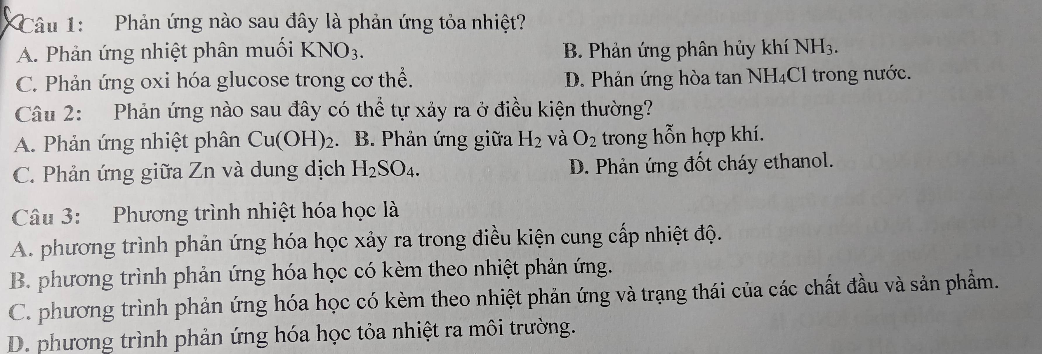 Phản ứng nào sau đây là phản ứng tỏa nhiệt?
A. Phản ứng nhiệt phân muối KNO_3. B. Phản ứng phân hủy khí NH_3.
C. Phản ứng oxi hóa glucose trong cơ thể. D. Phản ứng hòa tan NH₄Cl trong nước.
Câu 2: Phản ứng nào sau đây có thể tự xảy ra ở điều kiện thường?
A. Phản ứng nhiệt phân Cu(OH)_2 B. Phản ứng giữa H_2 và O_2 trong hỗn hợp khí.
C. Phản ứng giữa Zn và dung dịch H_2SO_4.
D. Phản ứng đốt cháy ethanol.
Câu 3: Phương trình nhiệt hóa học là
A. phương trình phản ứng hóa học xảy ra trong điều kiện cung cấp nhiệt độ.
B. phương trình phản ứng hóa học có kèm theo nhiệt phản ứng.
C. phương trình phản ứng hóa học có kèm theo nhiệt phản ứng và trạng thái của các chất đầu và sản phẩm.
D. phương trình phản ứng hóa học tỏa nhiệt ra môi trường.