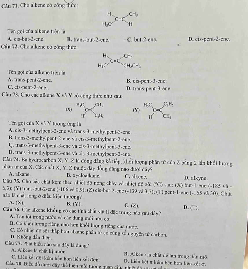 Cho alkene có công thức:
beginarrayr H H_3Cendarray C=Cbeginarrayr CH_3 Hendarray
Tên gọi của alkene trên là
A. cis-but-2-ene. B. trans-but-2-ene. C. but-2-ene. D. cis-pent-2-ene.
Câu 72. Cho alkene có công thức:
beginarrayr H H_3Cendarray C=C_CH_2CH_3
Tên gọi của alkene trên là
A. trans-pent-2-ene. B. cis-pent-3-ene.
C. cis-pent-2-ene. D. trans-pent-3-ene.
Câu 73. Cho các alkene X và Y có công thức như sau:
(X) H_3C_cC=CH_3 (Y) beginarrayr H_3C Hendarray C=C_CH_3^C_2H_5
H C_2H_5
Tên gọi của X và Y tương ứng là
A. cis-3-methylpent-2-ene và trans-3-methylpent-3-ene.
B. trans-3-methylpent-2-ene và cis-3-methylpent-2-ene.
C. trans-3-methylpent-3-ene và cis-3-methylpent-3-ene.
D. trans-3-methylpent-3-ene và cis-3-methylpent-2-ene.
Câu 74. Ba hydrocarbon X, Y, Z là đồng đẳng kế tiếp, khối lượng phân tử của Z bằng 2 lần khối lượng
phân từ của X. Các chất X, Y, Z thuộc dãy đồng đẳng nào dưới đây?
A. alkane. B. xycloalkane. C. alkene. D. alkyne.
Câu 75. Cho các chất kèm theo nhiệt độ nóng chảy và nhiệt độ sôi (^circ C) sau: (X) but-1-ene (-185 và -
6,3); (Y) trans-but-2-ene (-106 và 0,9); (Z) cis-but-2-ene (-139 và 3,7); (T) pent-1-ene (-165 và 30). Chất
nào là chất lòng ở điều kiện thường?
A. (X). B. (Y). C. (Z). D. (T).
Câu 76. Các alkene không có các tính chất vật lí đặc trưng nào sau đây?
A. Tan tốt trong nước và các dung môi hữu cơ.
B. Có khối lượng riêng nhỏ hơn khối lượng riêng của nước.
C. Có nhiệt độ sôi thấp hơn alkane phân tử có cùng số nguyên tử carbon.
D. Không dẫn điện.
Câu 77. Phát biểu nào sau đây là đúng?
A. Alkene là chất kị nước. B. Alkene là chất dễ tan trong dầu mỡ.
C. Liên kết đôi kém bền hơn liên kết đơn. D. Liên kết π kém bền hơn liên kết σ.
Câu 78. Biểu đồ dưới đây thể hiện mối tương quan giữa nhiệt độ rội và cổ