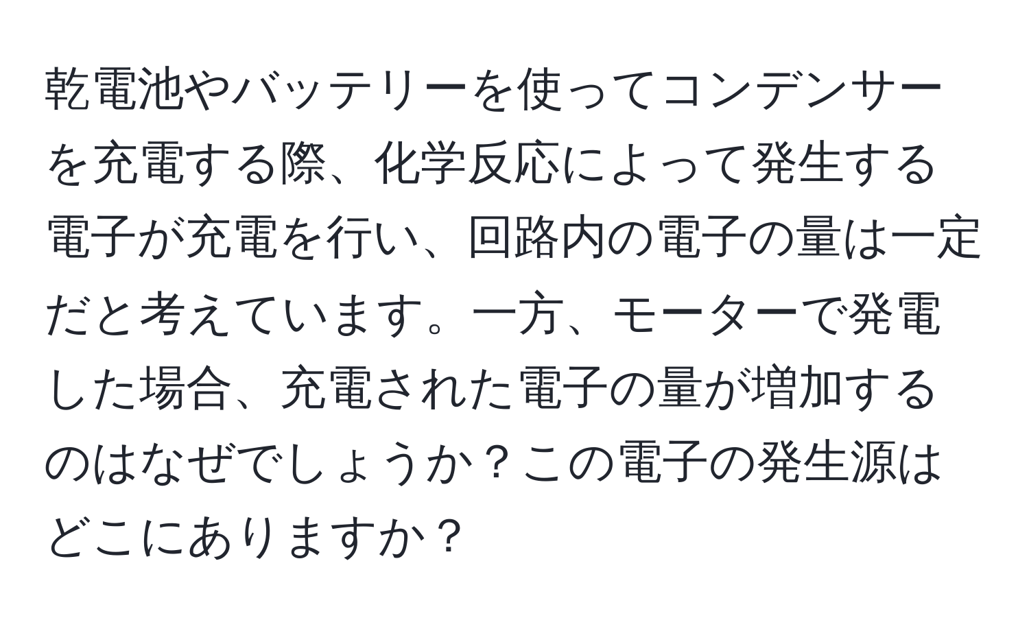 乾電池やバッテリーを使ってコンデンサーを充電する際、化学反応によって発生する電子が充電を行い、回路内の電子の量は一定だと考えています。一方、モーターで発電した場合、充電された電子の量が増加するのはなぜでしょうか？この電子の発生源はどこにありますか？