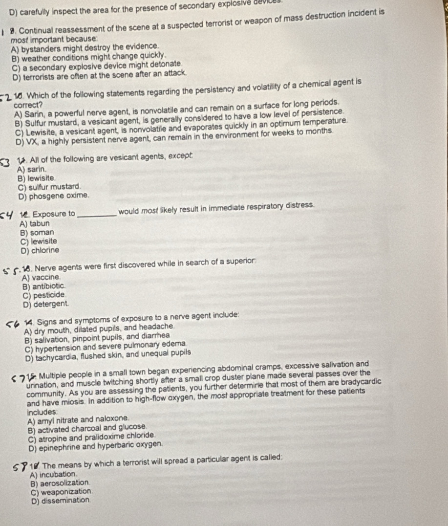 D) carefully inspect the area for the presence of secondary explosive devic
9. Continual reassessment of the scene at a suspected terrorist or weapon of mass destruction incident is
most important because:
A) bystanders might destroy the evidence.
B) weather conditions might change quickly.
C) a secondary explosive device might detonate.
D) terrorists are often at the scene after an attack.
2 16. Which of the following statements regarding the persistency and volatility of a chemical agent is
correct?
A) Sarin, a powerful nerve agent, is nonvolatile and can remain on a surface for long periods.
B) Sulfur mustard, a vesicant agent, is generally considered to have a low level of persistence.
C) Lewisite, a vesicant agent, is nonvolatile and evaporates quickly in an optimum temperature.
D) VX, a highly persistent nerve agent, can remain in the environment for weeks to months.
3 1. All of the following are vesicant agents, except.
A) sarin.
B) lewisite
C) sulfur mustard.
D) phosgene oxime.
12. Exposure to _would most likely result in immediate respiratory distress.
A) tabun
B) soman
C) lewisite
D) chlorine
18. Nerve agents were first discovered while in search of a superior
A) vaccine.
B) antibiotic.
C) pesticide
D) detergent.
14. Signs and symptoms of exposure to a nerve agent include:
A) dry mouth, dilated pupils, and headache
B) salivation, pinpoint pupils, and diarrhea
C) hypertension and severe pulmonary edema
D) tachycardia, flushed skin, and unequal pupils
Multiple people in a small town began experiencing abdominal cramps, excessive salivation and
urination, and muscle twitching shortly after a small crop duster plane made several passes over the
community. As you are assessing the patients, you further determine that most of them are bradycardic
and have miosis. In addition to high-flow oxygen, the most appropriate treatment for these patients
includes
A) amyl nitrate and naloxone.
B) activated charcoal and glucose
C) atropine and pralidoxime chloride.
D) epinephrine and hyperbaric oxygen.
19. The means by which a terrorist will spread a particular agent is called:
A) incubation.
B) aerosolization
C) weaponization
D) dissemination