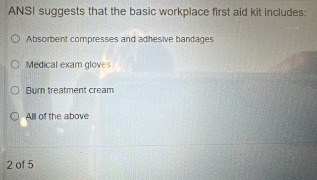 ANSI suggests that the basic workplace first aid kit includes:
Absorbent compresses and adhesive bandages
Medical exam gloves
Burn treatment cream
All of the above
2 of 5