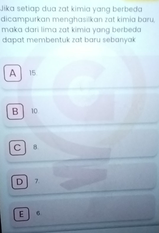 Jika setiap dua zat kimia yang berbeda
dicampurkan menghasilkan zat kimia baru,
maka dari lima zat kimia yang berbeda 
dapat membentuk zat baru sebanyak
A 15.
B 10
C 8.
D 7.
E 6