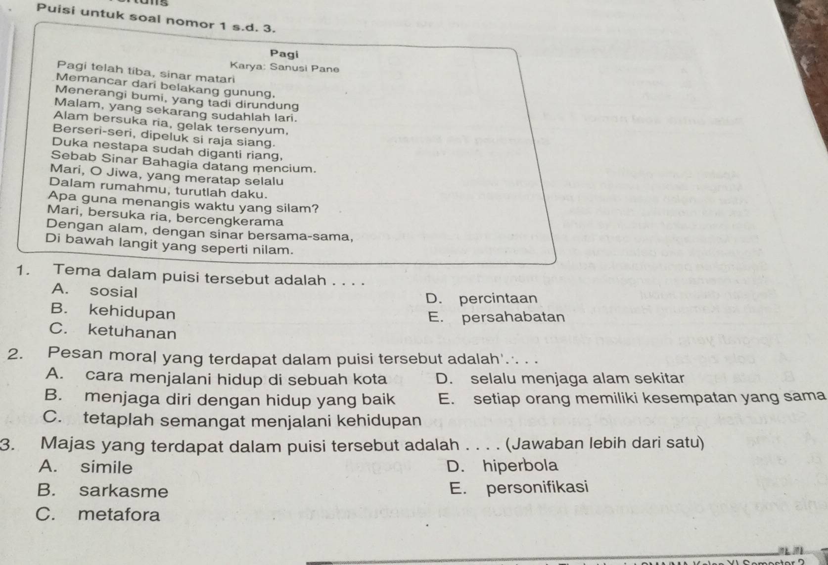 Puisi untuk soal nomor 1 s.d. 3.
Pagi
Karya: Sanusi Pane
Pagi telah tiba, sinar matari
Memancar dari belakang gunung.
Menerangi bumi, yang tadi dirundung
Malam, yang sekarang sudahlah lari.
Alam bersuka ria, gelak tersenyum,
Berseri-seri, dipeluk si raja siang.
Duka nestapa sudah diganti riang,
Sebab Sinar Bahagia datang mencium.
Mari, O Jiwa, yang meratap selalu
Dalam rumahmu, turutlah daku.
Apa guna menangis waktu yang silam?
Mari, bersuka ria, bercengkerama
Dengan alam, dengan sinar bersama-sama,
Di bawah langit yang seperti nilam.
1. Tema dalam puisi tersebut adalah . . . .
A. sosial
D. percintaan
B. kehidupan
E. persahabatan
C. ketuhanan
2. Pesan moral yang terdapat dalam puisi tersebut adalah'. . .
A. cara menjalani hidup di sebuah kota D. selalu menjaga alam sekitar
B. menjaga diri dengan hidup yang baik E. setiap orang memiliki kesempatan yang sama
C. tetaplah semangat menjalani kehidupan
3. Majas yang terdapat dalam puisi tersebut adalah . . . . (Jawaban lebih dari satu)
A. simile D. hiperbola
B. sarkasme E. personifikasi
C. metafora