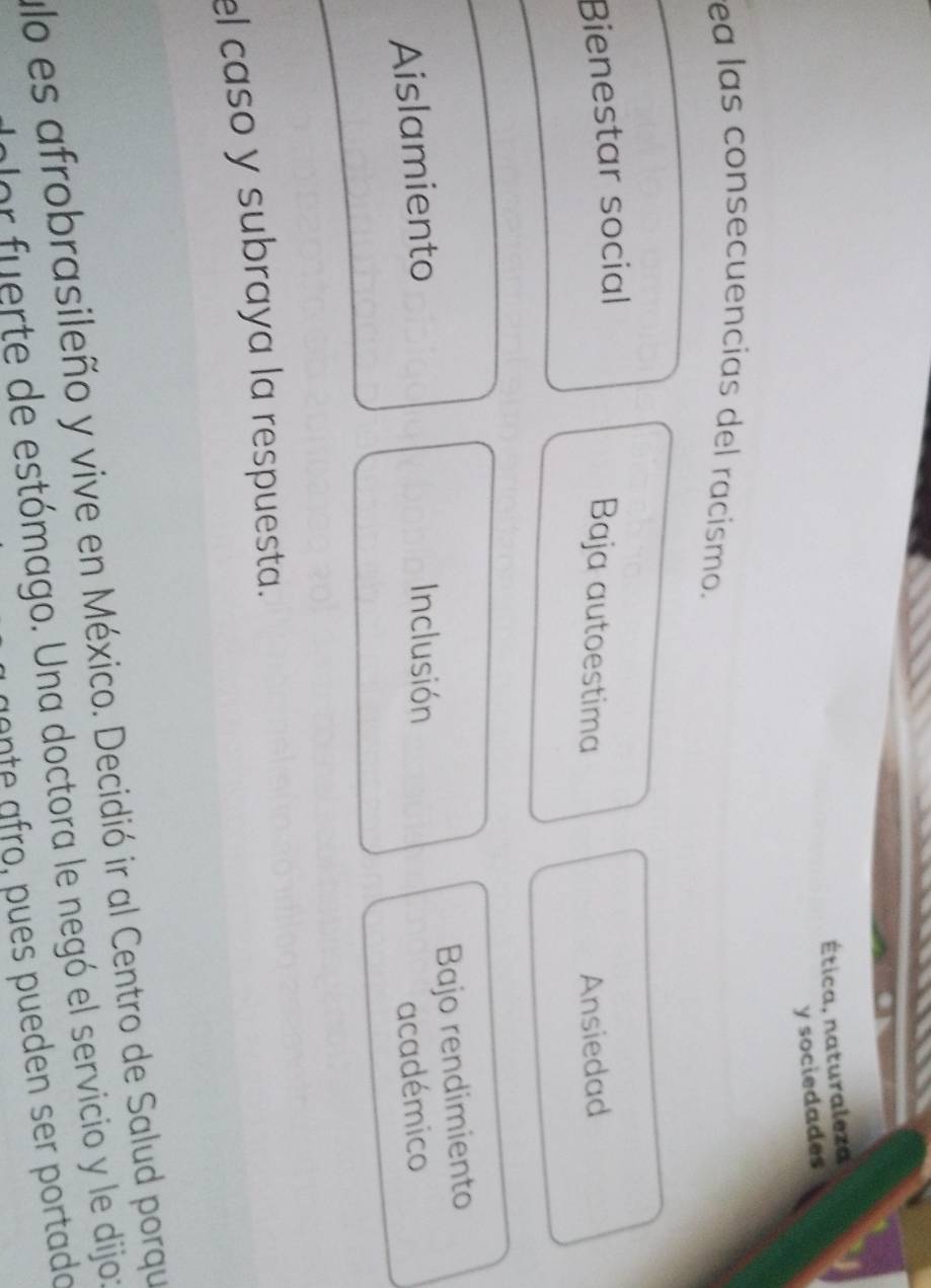 Ética, naturaleza 
y sociedades 
a las consecuencias del racismo. 
Bienestar social 
Baja autoestima Ansiedad 
Bajo rendimiento 
Aislamiento Inclusión 
académico 
el caso y subraya la respuesta. 
lo es afrobrasileño y vive en México. Decidió ir al Centro de Salud porque 
o fuerte de estómago. Una doctora le negó el servicio y le dijos 
ante a ro ues pueden ser portado