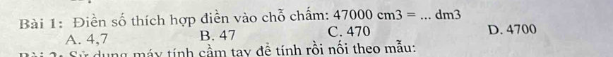 Điền số thích hợp điễn vào chỗ chấm: 47000cm3= _ dm3
A. 4,7 B. 47 C. 470 D. 4700
* dung máy tính cầm tay để tính rồi nối theo mẫu: