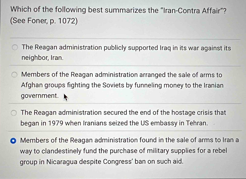 Which of the following best summarizes the “Iran-Contra Affair”?
(See Foner, p. 1072)
The Reagan administration publicly supported Iraq in its war against its
neighbor, Iran.
Members of the Reagan administration arranged the sale of arms to
Afghan groups fighting the Soviets by funneling money to the Iranian
government.
The Reagan administration secured the end of the hostage crisis that
began in 1979 when Iranians seized the US embassy in Tehran.
Members of the Reagan administration found in the sale of arms to Iran a
way to clandestinely fund the purchase of military supplies for a rebel
group in Nicaragua despite Congress’ ban on such aid.