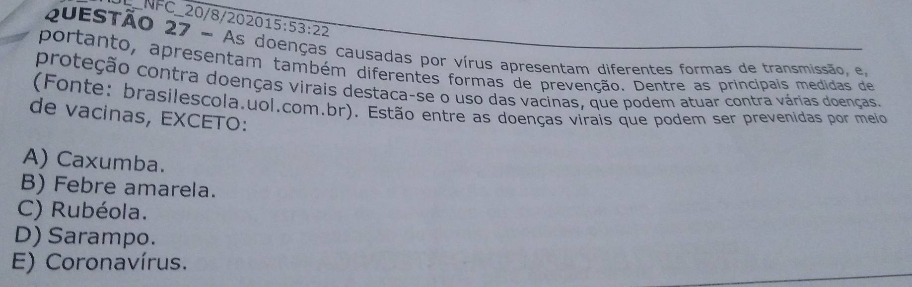 L_NFC_20/8/202015:53:22
QuESTAO 27 - As doenças causadas por vírus apresentam diferentes formas de transmissão, e,
portanto, apresentam também diferentes formas de prevenção. Dentre as principais medidas de
proteção contra doenças virais destaca-se o uso das vacinas, que podem atuar contra várias doenças.
(Fonte: brasilescola.uol.com.br). Estão entre as doenças virais que podem ser prevenidas por meio
de vacinas, EXCETO:
A) Caxumba.
B) Febre amarela.
C) Rubéola.
D) Sarampo.
E) Coronavírus.