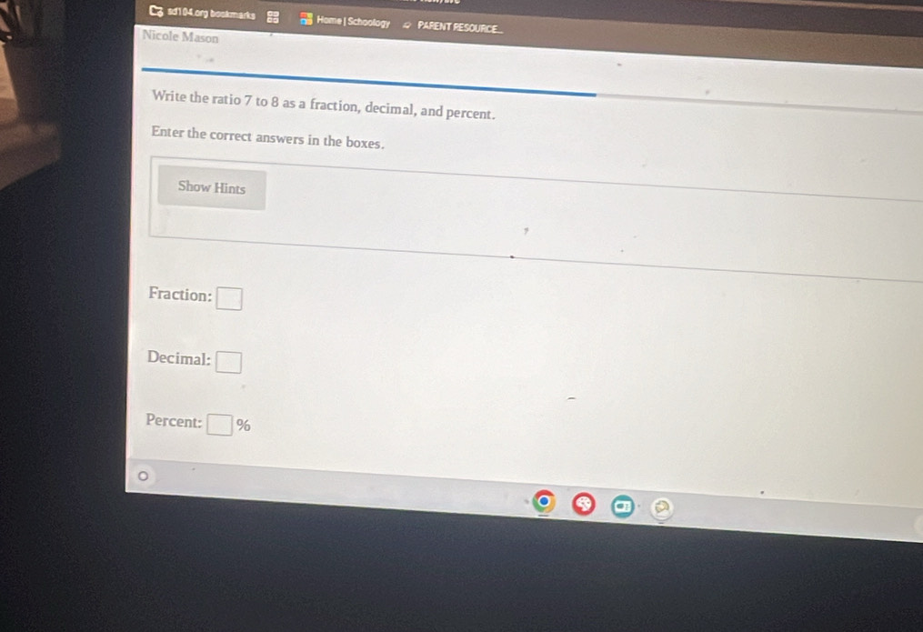 sd104.org bookmarks Home| Schoology PARENT RESOURCE_ 
Nicole Mason 
Write the ratio 7 to 8 as a fraction, decimal, and percent. 
Enter the correct answers in the boxes. 
Show Hints 
Fraction: □ 
Decimal: □ 
Percent: □ %