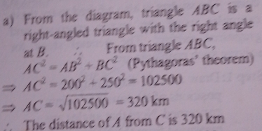 From the diagram, triangle ABC is a 
right-angled triangle with the right angle 
at B. From triangle ABC,
AC^2=AB^2+BC^2 (Pythagoras' theorem)
AC^2=200^2+250^2=102500
AC=sqrt(102500)=320km
The distance of A from C is 320 km