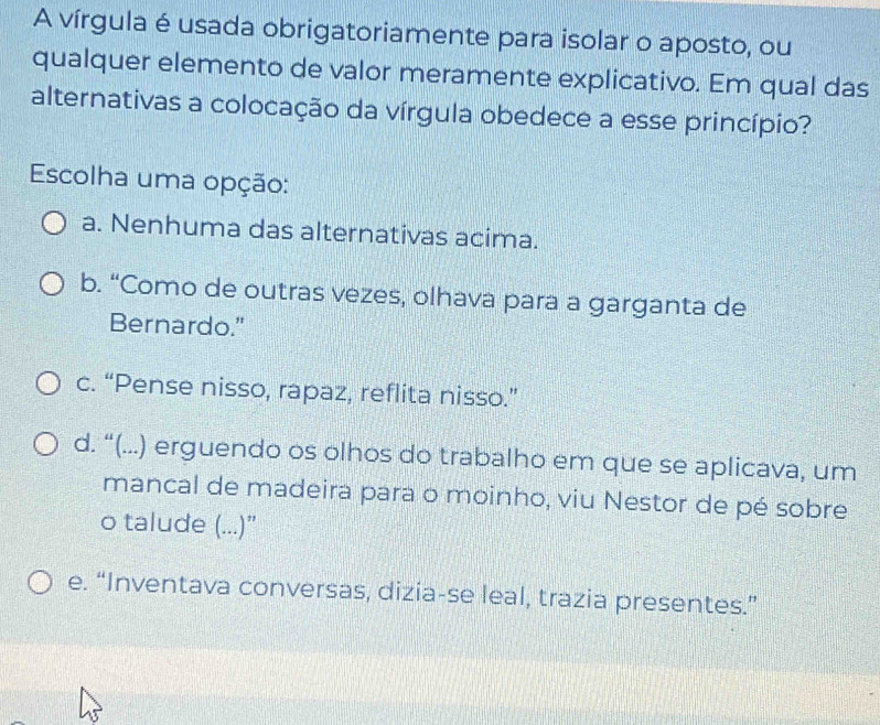 A vírgula é usada obrigatoriamente para isolar o aposto, ou
qualquer elemento de valor meramente explicativo. Em qual das
alternativas a colocação da vírgula obedece a esse princípio?
Escolha uma opção:
a. Nenhuma das alternativas acima.
b. “Como de outras vezes, olhava para a garganta de
Bernardo."
c. “Pense nisso, rapaz, reflita nisso.”
d. “(...) erguendo os olhos do trabalho em que se aplicava, um
mancal de madeira para o moinho, viu Nestor de pé sobre
o talude (...)”
e. “Inventava conversas, dizia-se leal, trazia presentes.”