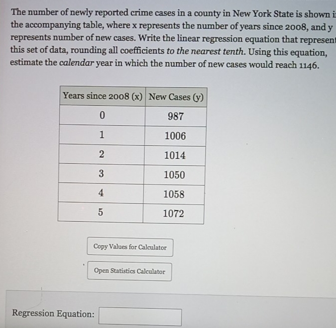 The number of newly reported crime cases in a county in New York State is shown i 
the accompanying table, where x represents the number of years since 2008, and y
represents number of new cases. Write the linear regression equation that represent 
this set of data, rounding all coefficients to the nearest tenth. Using this equation, 
estimate the calendar year in which the number of new cases would reach 1146. 
Copy Values for Calculator 
Open Statistics Calculator 
Regression Equation: □