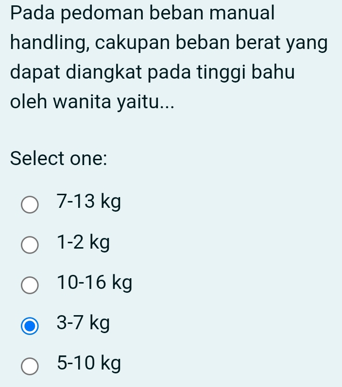 Pada pedoman beban manual
handling, cakupan beban berat yang
dapat diangkat pada tinggi bahu
oleh wanita yaitu...
Select one:
7-13 kg
1-2 kg
10-16 kg
3-7 kg
5-10 kg