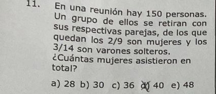 En una reunión hay 150 personas.
Un grupo de ellos se retiran con
sus respectivas parejas, de los que
quedan los 2/9 son mujeres y los
3/14 son varones solteros.
¿Cuántas mujeres asistieron en
total?
a) 28 b) 30 c) 36 40 e) 48