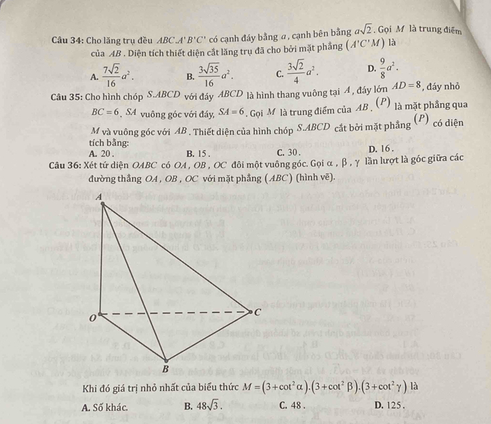 Cho lăng trụ đều ABC.A'B'C' có cạnh đáy bằng a, cạnh bên bằng asqrt(2). Gọi M là trung điểm
của AB. Diện tích thiết diện cắt lăng trụ đã cho bởi mặt phẳng (A'C'M) là
A.  7sqrt(2)/16 a^2. B.  3sqrt(35)/16 a^2. C.  3sqrt(2)/4 a^2. D.  9/8 a^2. 
Câu 35: Cho hình chóp S. ABCD với đáy ABCD là hình thang vuông tại Á , đáy lớn AD=8 , đáy nhỏ
BC=6 SA vuông góc với đáy, SA=6. Gọi M là trung điểm của AB (P) là mặt phẳng qua
M và vuông góc với AB. Thiết diện của hình chóp S. ABCD cắt bởi mặt phẳng (P) có diện
tích bằng:
A. 20 , B. 15. C. 30. D. 16.
Câu 36: Xét tứ diện OABC có OA , OB , OC đôi một vuông góc. Gọi α , β, γ lần lượt là góc giữa các
đường thẳng OA , OB , OC với mặt phẳng ( ABC) (hình vẽ).
Khi đó giá trị nhỏ nhất của biểu thức M=(3+cot^2alpha ).(3+cot^2beta ).(3+cot^2gamma ) là
A. Số khác. B. 48sqrt(3). C. 48. D. 125.