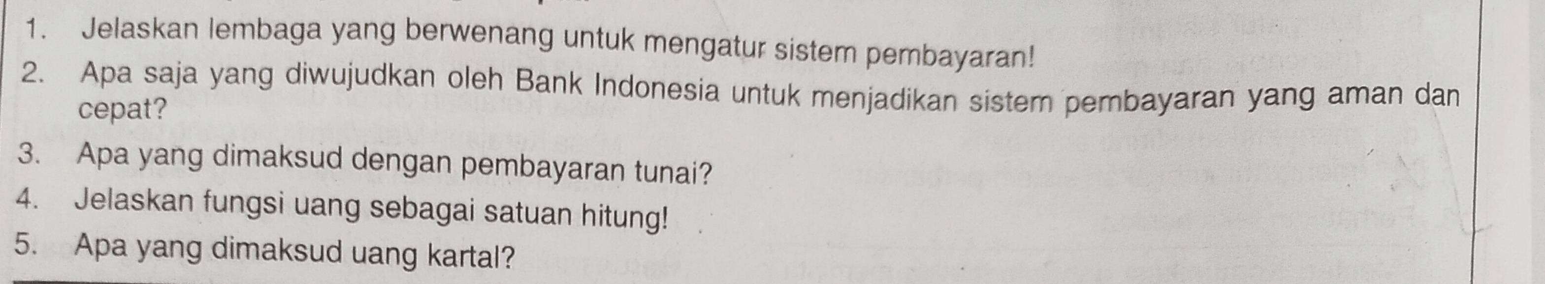 Jelaskan lembaga yang berwenang untuk mengatur sistem pembayaran! 
2. Apa saja yang diwujudkan oleh Bank Indonesia untuk menjadikan sistem pembayaran yang aman dan 
cepat? 
3. Apa yang dimaksud dengan pembayaran tunai? 
4. Jelaskan fungsi uang sebagai satuan hitung! 
5. Apa yang dimaksud uang kartal?