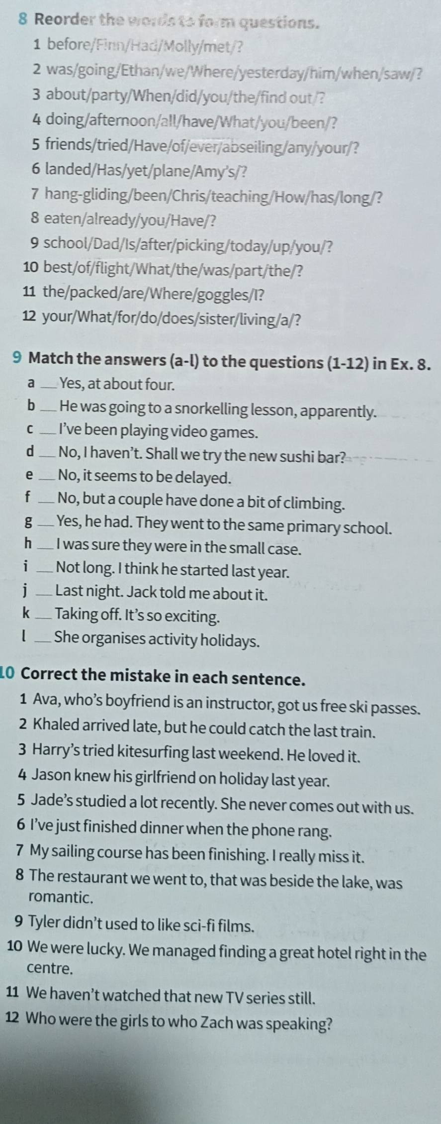 Reorder the words to form questions.
1 before/Finn/Had/Molly/met/?
2 was/going/Ethan/we/Where/yesterday/him/when/saw/?
3 about/party/When/did/you/the/find out/?
4 doing/afternoon/all/have/What/you/been/?
5 friends/tried/Have/of/ever/abseiling/any/your/?
6 landed/Has/yet/plane/Amy's/?
7 hang-gliding/been/Chris/teaching/How/has/long/?
8 eaten/already/you/Have/?
9 school/Dad/Is/after/picking/today/up/you/?
10 best/of/flight/What/the/was/part/the/?
11 the/packed/are/Where/goggles/I?
12 your/What/for/do/does/sister/living/a/?
9 Match the answers (a-l) to the questions (1-12) in Ex. 8.
a _Yes, at about four.
b _He was going to a snorkelling lesson, apparently.
C _I’ve been playing video games.
d _No, I haven’t. Shall we try the new sushi bar?
e_  No, it seems to be delayed.
f_  No, but a couple have done a bit of climbing.
g_  Yes, he had. They went to the same primary school.
h_ I was sure they were in the small case.
i _Not long. I think he started last year.
1 _ Last night. Jack told me about it.
k _Taking off. It’s so exciting.
_She organises activity holidays.
10 Correct the mistake in each sentence.
1 Ava, who’s boyfriend is an instructor, got us free ski passes.
2 Khaled arrived late, but he could catch the last train.
3 Harry’s tried kitesurfing last weekend. He loved it.
4 Jason knew his girlfriend on holiday last year.
5 Jade’s studied a lot recently. She never comes out with us.
6 I’ve just finished dinner when the phone rang.
7 My sailing course has been finishing. I really miss it.
8 The restaurant we went to, that was beside the lake, was
romantic.
9 Tyler didn’t used to like sci-fi films.
10 We were lucky. We managed finding a great hotel right in the
centre.
11 We haven’t watched that new TV series still.
12 Who were the girls to who Zach was speaking?