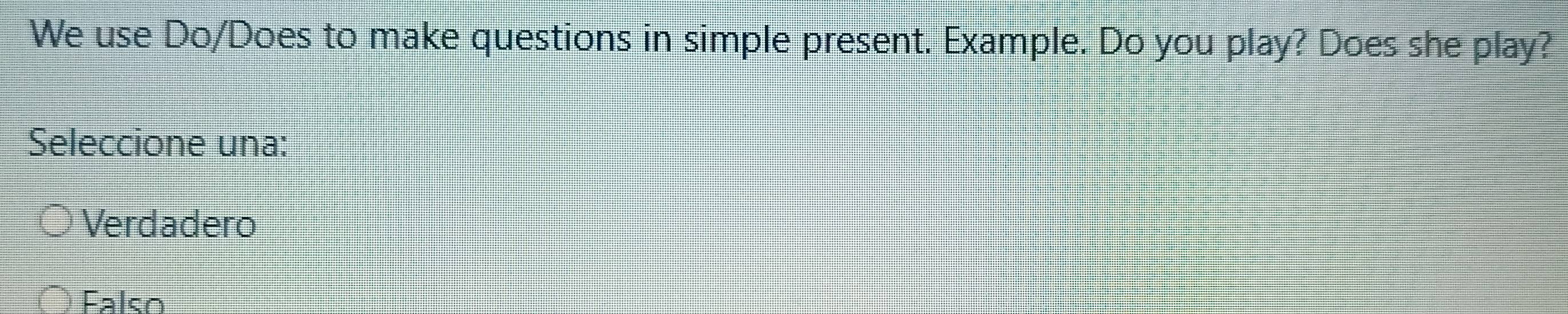 We use Do/Does to make questions in simple present. Example. Do you play? Does she play?
Seleccione una:
Verdadero
Falso