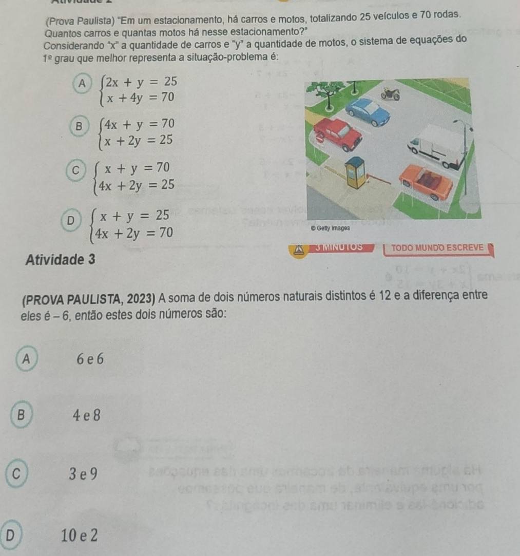 (Prova Paulista) ''Em um estacionamento, há carros e motos, totalizando 25 veículos e 70 rodas.
Quantos carros e quantas motos há nesse estacionamento?"
Considerando "x '' a quantidade de carros e "y" a quantidade de motos, o sistema de equações do
1^(_ circ) grau que melhor representa a situação-problema é:
A beginarrayl 2x+y=25 x+4y=70endarray.
B beginarrayl 4x+y=70 x+2y=25endarray.
C beginarrayl x+y=70 4x+2y=25endarray.
D beginarrayl x+y=25 4x+2y=70endarray.
© Getty Images
3 MINUTOS TODO MUNDO ESCREVE
Atividade 3
(PROVA PAULISTA, 2023) A soma de dois números naturais distintos é 12 e a diferença entre
eles é - 6, então estes dois números são:
A 6 e 6
B 4 e 8
C 3e 9
n h
D 10 e 2