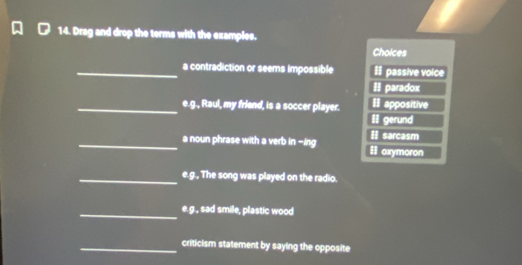 Drag and drop the terms with the examples. 
Cholces 
_a contradiction or seems impossible # passive voice 
= paradox 
_e.g., Raul, my friend, is a soccer player. II appositive 
II gerund 
sarcasm 
_a noun phrase with a verb in -ing oxymoron 
8 
_e.g., The song was played on the radio. 
_e.g., sad smile, plastic wood 
_criticism statement by saying the opposite