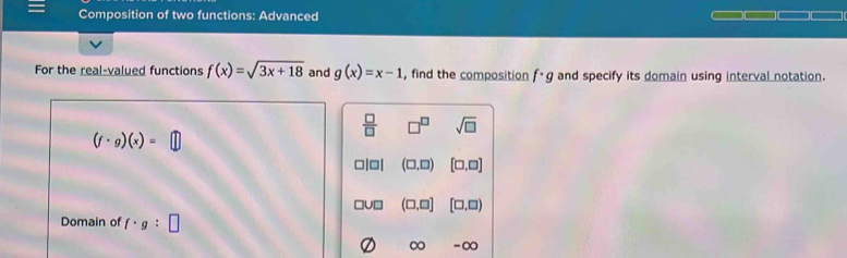 Composition of two functions: Advanced
For the real-valued functions f(x)=sqrt(3x+18) and g(x)=x-1 , find the composition f· g and specify its domain using interval notation.
 □ /□   □^(□) sqrt(□ )
(f· g)(x)=
(□ ,□ ) [□ ,□ ]
U□ (□ ,□ ] [□ ,□ )
Domain of f· g:□
∞ -∞