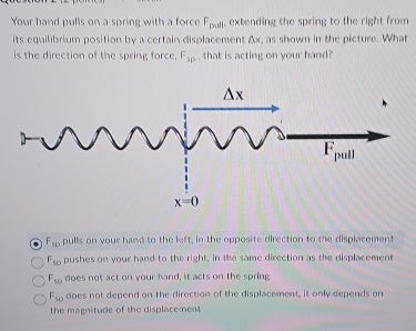 Your hand pulls on a spring with a force F_pwil , extending the spring to the right from 
its equilibrium position by a certain displacement Ax, as shown in the picture. What
Is the direction of the spring force. F_3p. that is acting on your hand?
F_sp pulls on your hand to the left, in the opposite direction to the displacement
F_sp pushes on your hand to the right, in the same direction as the displacement
F_50 does not act on your hand, it acts on the spring
F_10 does not depend on the direction of the displacement, it only depends on
the magnitude of the displacement