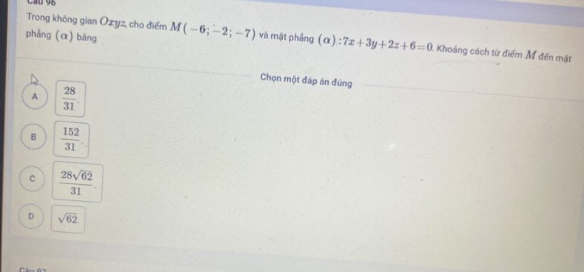 Cầu 96
Trong không gian Ozyz, cho điểm M(-6;-2;-7)
phầng (α) bāng và mặt phầng (α) : 7x+3y+2z+6=0 ). Khoảng cách từ điểm M đến mặt
Chọn một đáp án đúng
A  28/31 .
B  152/31 .
C  28sqrt(62)/31 .
D sqrt(62).