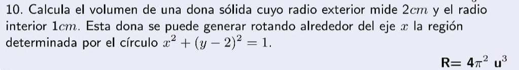 Calcula el volumen de una dona sólida cuyo radio exterior mide 2cm y el radio 
interior 1cm. Esta dona se puede generar rotando alrededor del eje x la región 
determinada por el círculo x^2+(y-2)^2=1.
R=4π^2u^3