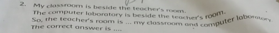 My classroom is beside the teacher's room. 
The computer laboratory is beside the teacher's room. 
So, the teacher's room is ... my classroom and computer laboratory. 
The correct answer is ....