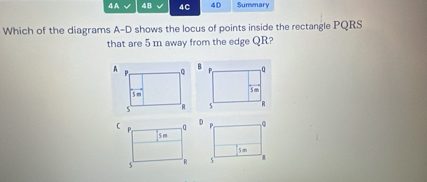 4A 4B 4C 4D Summary 
Which of the diagrams A-D shows the locus of points inside the rectangle PQRS
that are 5 m away from the edge QR? 


