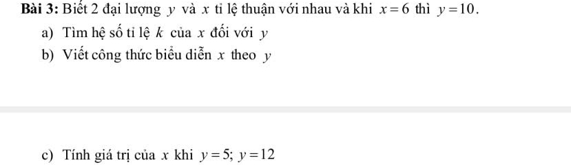 Biết 2 đại lượng y và x tỉ lệ thuận với nhau và khi x=6 thì y=10. 
a) Tìm hệ số tỉ lệ k của x đối với y
b) Viết công thức biểu diễn x theo y
c) Tính giá trị của x khi y=5; y=12