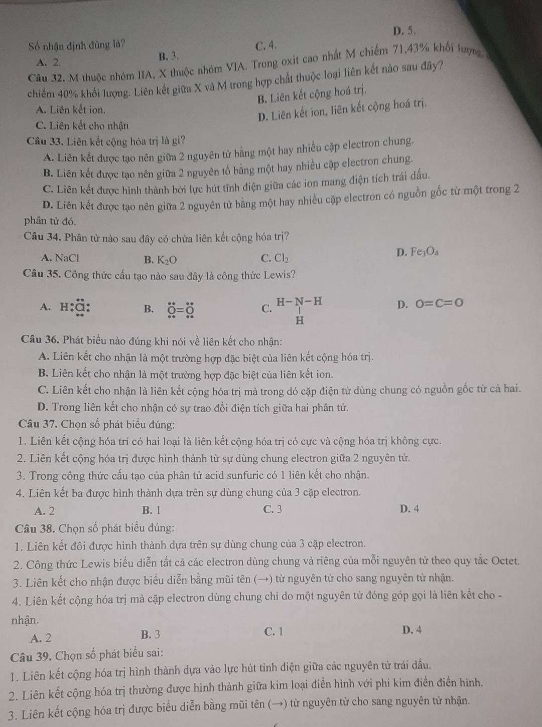 D. 5.
ố nhận định đủng là? C. 4.
A. 2. B. 3.
Câu 32. M thuộc nhóm IIA, X thuộc nhóm VIA. Trong oxit cao nhất M chiếm 71,43% khối lượng 
chiếm 40% khổi lượng. Liên kết giữa X và M trong hợp chất thuộc loại liên kết nào sau đây?
B. Liên kết cộng hoá trị.
A. Liên kết ion.
D. Liên kết ion, liên kết cộng hoá trị.
C. Liên kết cho nhận
Câu 33. Liên kết cộng hóa trị là gì?
A. Liên kết được tạo nên giữa 2 nguyên tử bằng một hay nhiều cặp electron chung.
B. Liên kết được tạo nên giữa 2 nguyên tố bằng một hay nhiều cập electron chung.
C. Liên kết được hình thành bởi lực hút tĩnh điện giữa các ion mang điện tích trái dấu.
D. Liên kết được tạo nên giữa 2 nguyên tử bằng một hay nhiều cặp electron có nguồn gốc từ một trong 2
phân tử đó.
Câu 34. Phân tử nào sau đây có chứa liên kết cộng hóa trị?
D. Fe_3O_4
A. NaCl B. K_2O C. Cl_2
Câu 35. Công thức cấu tạo nào sau đây là công thức Lewis?
A. H B. dot Q=dot o
H-N-H
C.
D. 0=C=0
H
Câu 36. Phát biểu nào đúng khi nói về liên kết cho nhận:
A. Liên kết cho nhận là một trường hợp đặc biệt của liên kết cộng hóa trị.
B. Liên kết cho nhận là một trường hợp đặc biệt của liên kết ion.
C. Liên kết cho nhận là liên kết cộng hóa trị mà trong dó cặp điện tử dùng chung có nguồn gốc từ cả hai.
D. Trong liên kết cho nhận có sự trao đổi điện tích giữa hai phân tử.
Câu 37. Chọn số phát biểu đúng:
1. Liên kết cộng hóa trí có hai loại là liên kết cộng hóa trị có cực và cộng hóa trị không cực.
2. Liên kết cộng hóa trị được hình thành từ sự dùng chung electron giữa 2 nguyên tử.
3. Trong công thức cấu tạo của phân tử acid sunfuric có 1 liên kết cho nhận.
4. Liên kết ba được hình thành dựa trên sự dùng chung của 3 cặp electron.
A. 2 B. 1 C. 3 D. 4
Câu 38. Chọn số phát biểu đúng:
1. Liên kết đôi được hình thành dựa trên sự dùng chung của 3 cặp electron.
2. Công thức Lewis biểu diễn tất cả các electron dùng chung và riêng của mỗi nguyên tử theo quy tắc Octet.
3. Liên kết cho nhận được biểu diễn bằng mũi tên (→) từ nguyên tử cho sang nguyên tử nhận.
4. Liên kết cộng hóa trị mà cặp electron dùng chung chỉ do một nguyên tử đóng góp gọi là liên kết cho -
nhận.
A. 2 B. 3
C. 1 D. 4
Câu 39. Chọn số phát biểu sai:
1. Liên kết cộng hóa trị hình thành dựa vào lực hút tỉnh điện giữa các nguyên tử trái dấu.
2. Liên kết cộng hóa trị thường được hình thành giữa kim loại điển hình với phi kim điền điển hình.
3. Liên kết cộng hóa trị được biểu diễn bằng mũi tên (→) từ nguyên tử cho sang nguyên tử nhận.